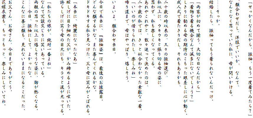 「せっかくなんだから、振袖、もう一度着てみたら？」

"顔合わせだし、洋服でいいか"　なんて、
なんとなく思っていた私に、母が問いかける。

……そっか。
結婚したら、振袖ってもう着られないんだっけ。

「両家が初めて揃う、大切な日なんだから」
「着物を着る機会なんて滅多にないでしょう？」
しきりに勧める母の期待のこもった眼差しに心が動く。
成人式で着たきりだし、それもありかも、

二十歳の時以来の、久々の振袖選び、
私以上に、ウキウキと張り切る母の姿に、
思わず、私も楽しくなってくる。
あれやこれやと、散々迷って決めたのは、
二十歳の私では、きっと似合わなかった素敵な一着。
「いいのが借りられたし、楽しみね」
帰り道まで、母はやっぱり、嬉しそう。

いよいよ、顔合わせ当日。

今日で本当に、『振袖姿』は、最後のお披露目。
どんな顔するかな。また喜んでくれるかな。
ドキドキする私を見つけた、父と母に笑みがこぼれる。

「本当に、綺麗になったなあ」
眩しげに目を細めた父が、かみ締めるように呟いた。
誇らしげに笑う母の目元にも、キラリと涙が光ってる。

「私たちの娘が、絶対一番よね」
なんて冗談交じりに笑いあっている。
両親の思った以上に嬉しそうな姿に、胸が熱くなる。
……今日、振袖にして、よかったな。
こんなに喜ぶ顔も、見れないままになるとこだった。

お父さん、お母さん、今日までありがとう。
花嫁衣裳も、もっともっと、楽しみにしていてね。